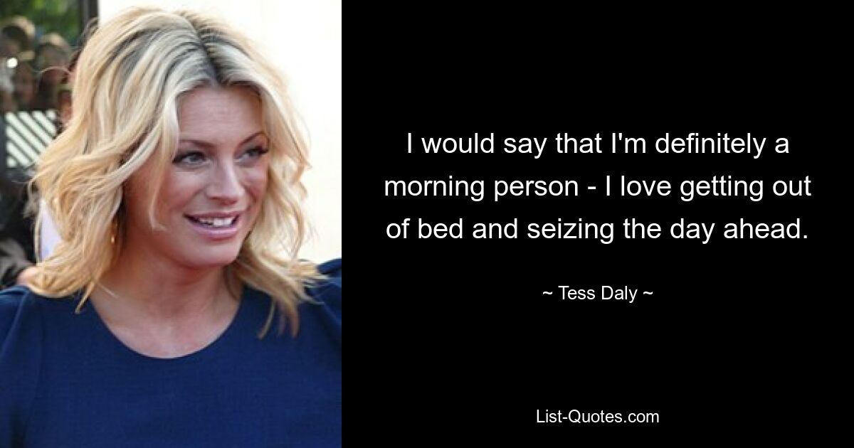 I would say that I'm definitely a morning person - I love getting out of bed and seizing the day ahead. — © Tess Daly