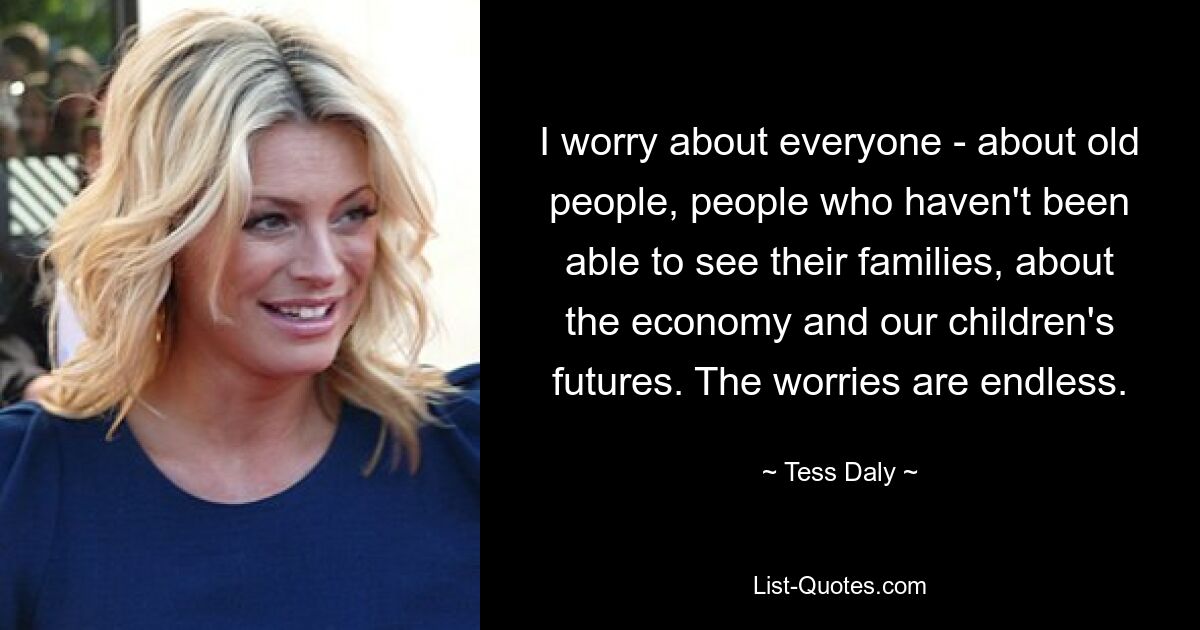 I worry about everyone - about old people, people who haven't been able to see their families, about the economy and our children's futures. The worries are endless. — © Tess Daly