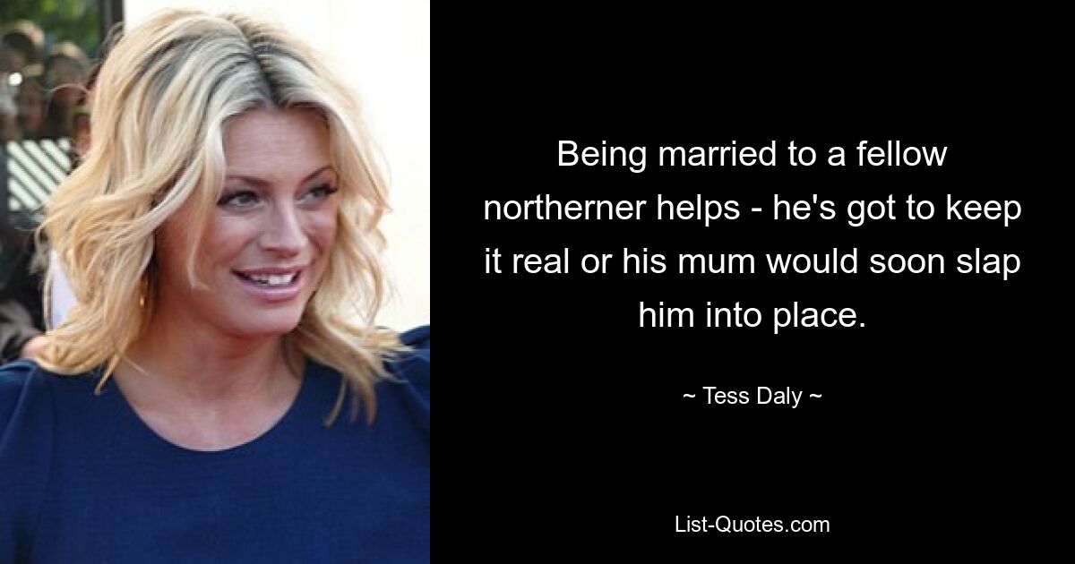 Being married to a fellow northerner helps - he's got to keep it real or his mum would soon slap him into place. — © Tess Daly