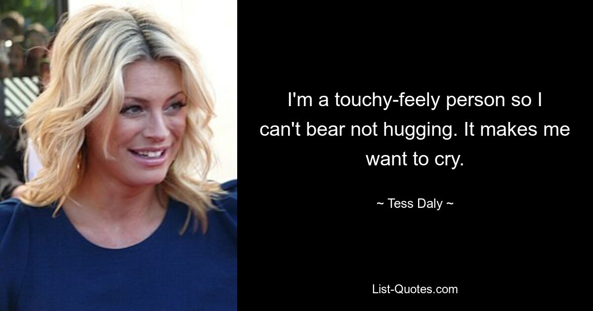 I'm a touchy-feely person so I can't bear not hugging. It makes me want to cry. — © Tess Daly