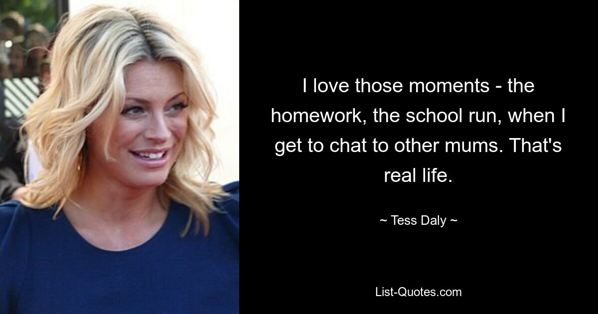 I love those moments - the homework, the school run, when I get to chat to other mums. That's real life. — © Tess Daly