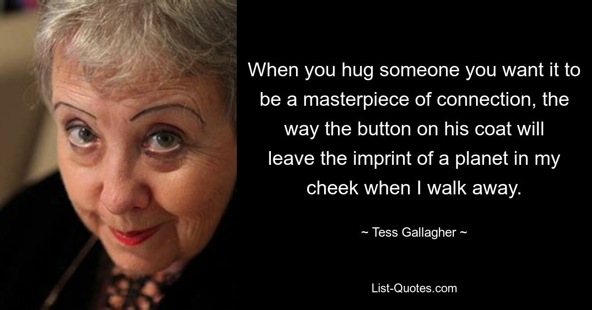 When you hug someone you want it to be a masterpiece of connection, the way the button on his coat will leave the imprint of a planet in my cheek when I walk away. — © Tess Gallagher