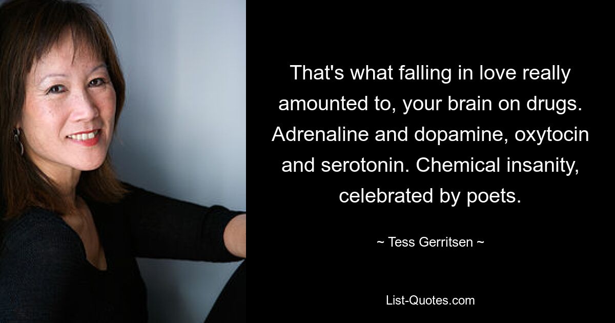 That's what falling in love really amounted to, your brain on drugs. Adrenaline and dopamine, oxytocin and serotonin. Chemical insanity, celebrated by poets. — © Tess Gerritsen