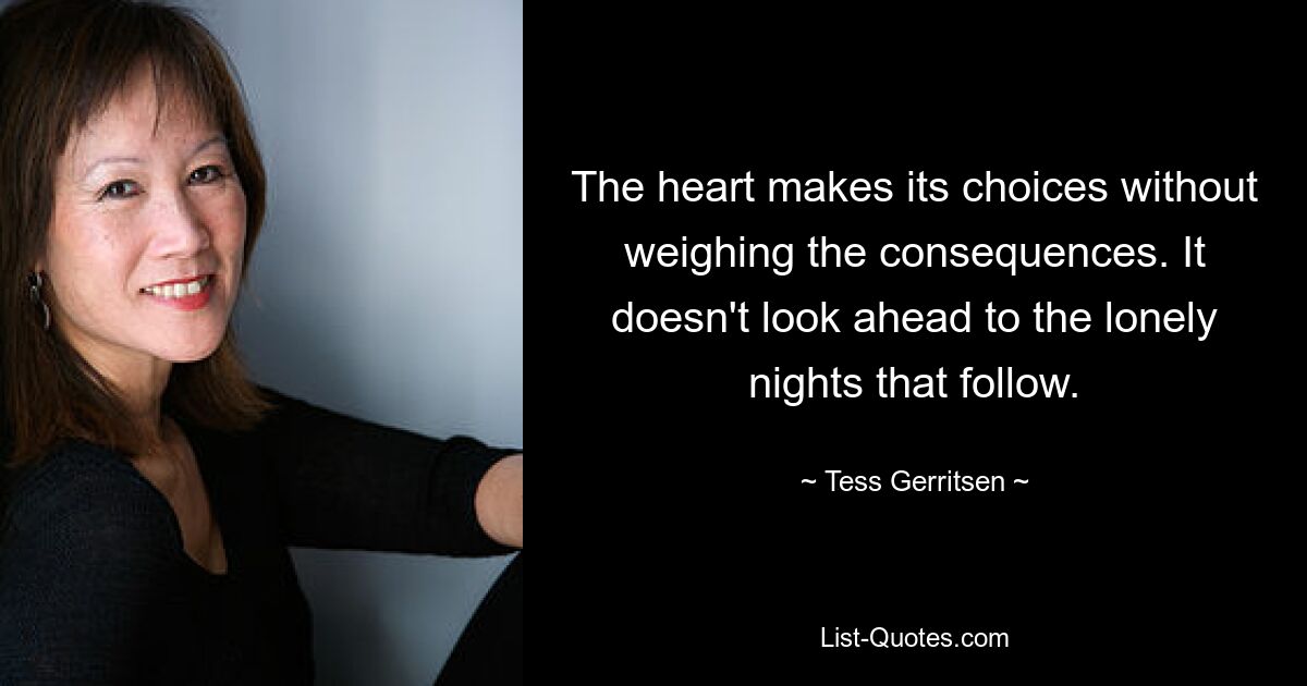 The heart makes its choices without weighing the consequences. It doesn't look ahead to the lonely nights that follow. — © Tess Gerritsen