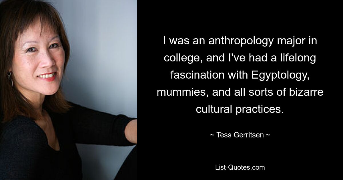 I was an anthropology major in college, and I've had a lifelong fascination with Egyptology, mummies, and all sorts of bizarre cultural practices. — © Tess Gerritsen