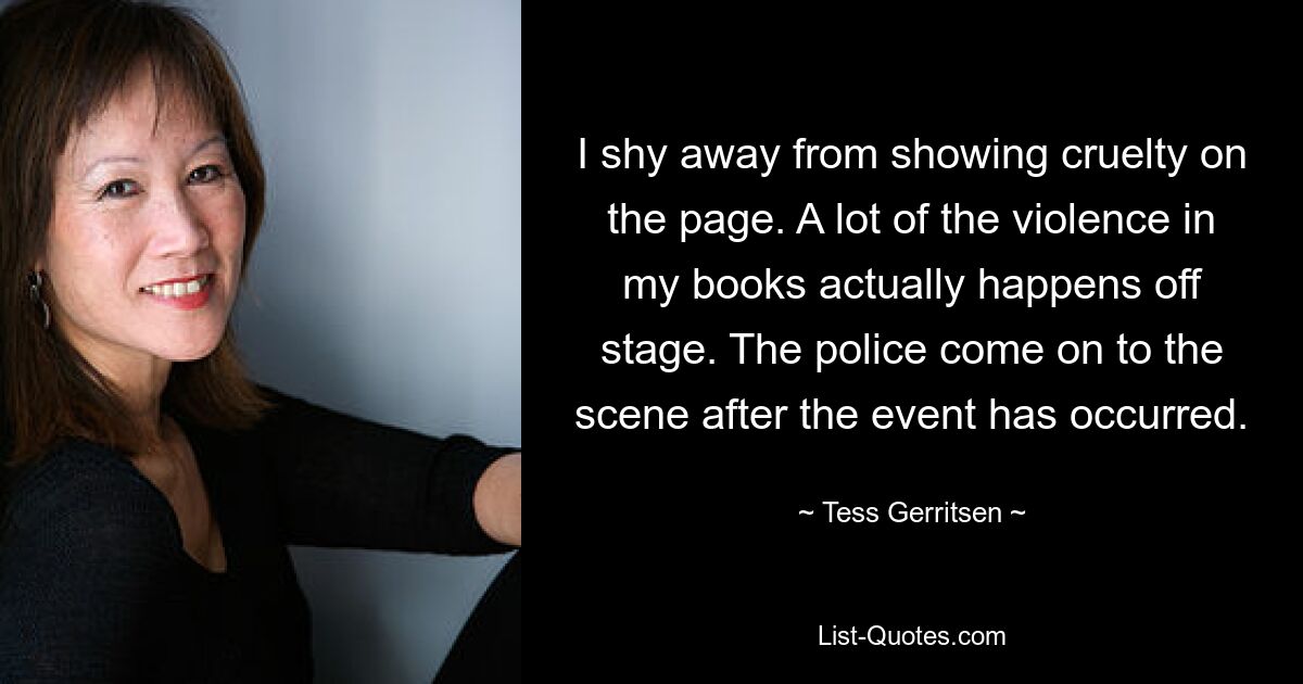 I shy away from showing cruelty on the page. A lot of the violence in my books actually happens off stage. The police come on to the scene after the event has occurred. — © Tess Gerritsen