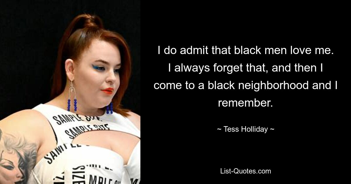 I do admit that black men love me. I always forget that, and then I come to a black neighborhood and I remember. — © Tess Holliday