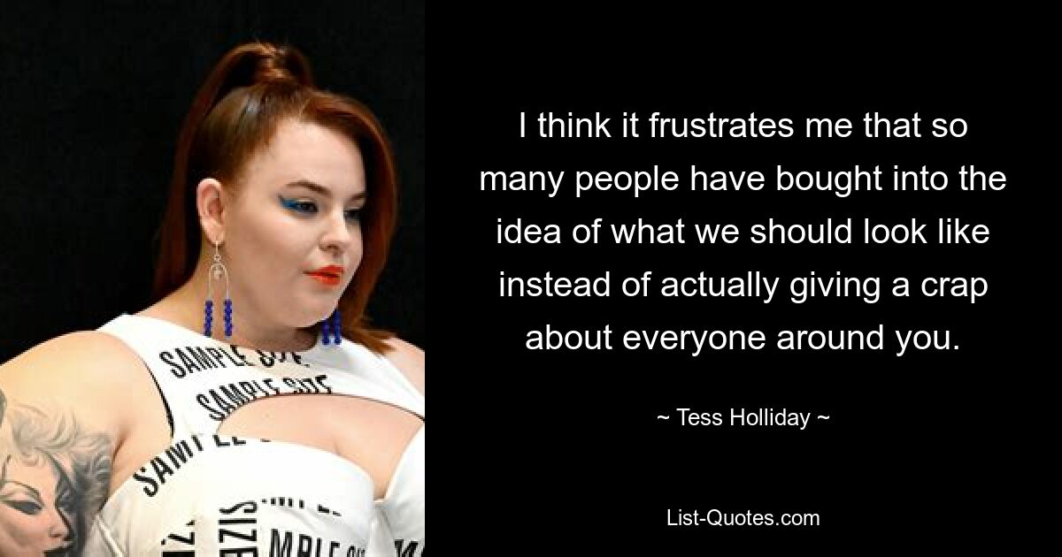 I think it frustrates me that so many people have bought into the idea of what we should look like instead of actually giving a crap about everyone around you. — © Tess Holliday