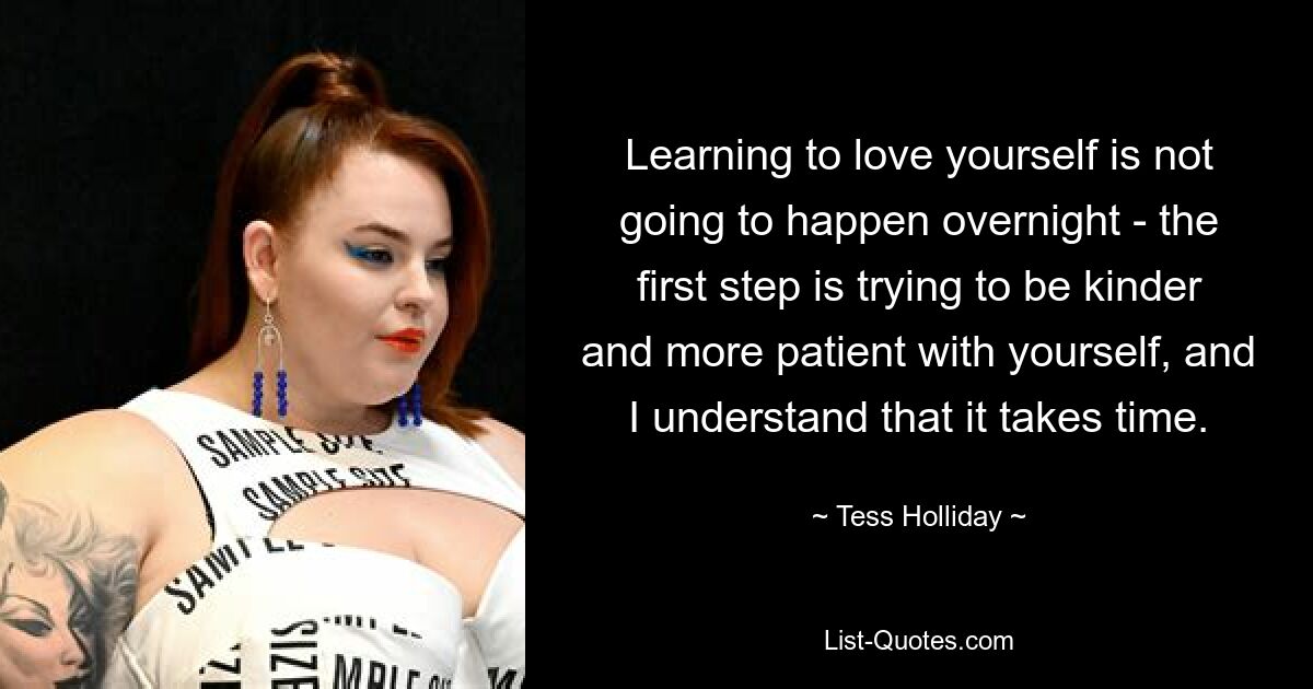 Learning to love yourself is not going to happen overnight - the first step is trying to be kinder and more patient with yourself, and I understand that it takes time. — © Tess Holliday