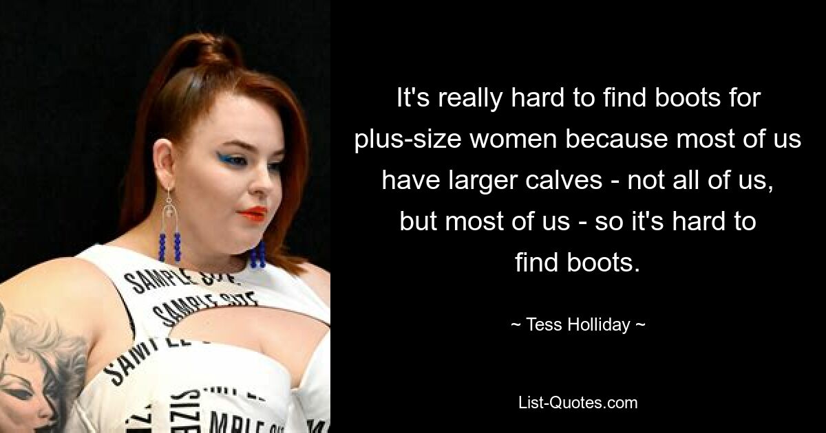 It's really hard to find boots for plus-size women because most of us have larger calves - not all of us, but most of us - so it's hard to find boots. — © Tess Holliday