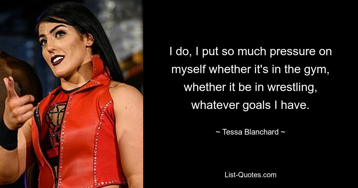 I do, I put so much pressure on myself whether it's in the gym, whether it be in wrestling, whatever goals I have. — © Tessa Blanchard