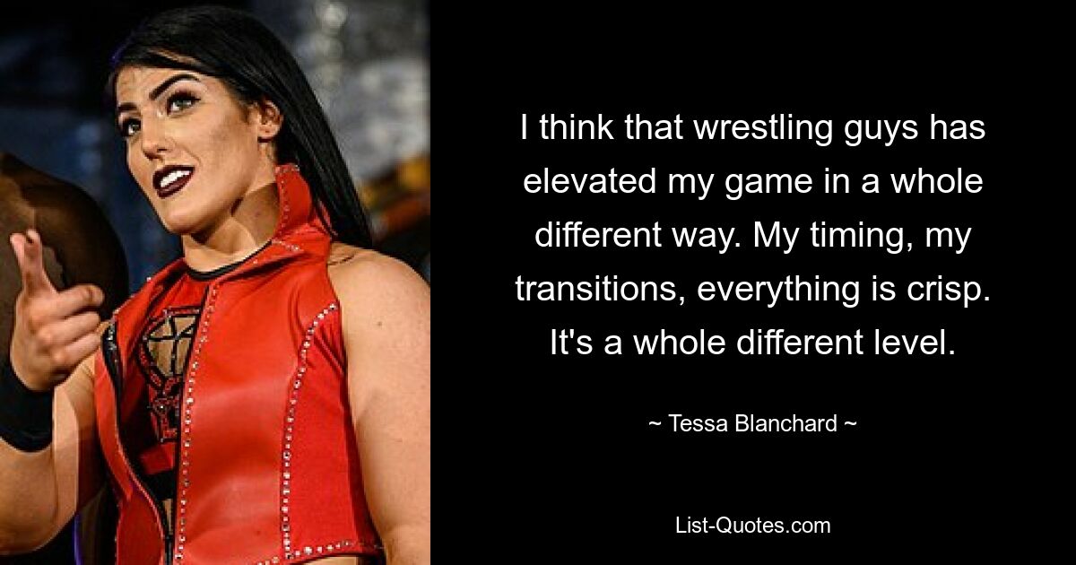 I think that wrestling guys has elevated my game in a whole different way. My timing, my transitions, everything is crisp. It's a whole different level. — © Tessa Blanchard