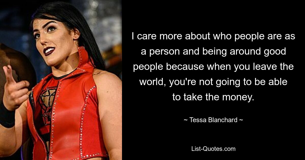 I care more about who people are as a person and being around good people because when you leave the world, you're not going to be able to take the money. — © Tessa Blanchard