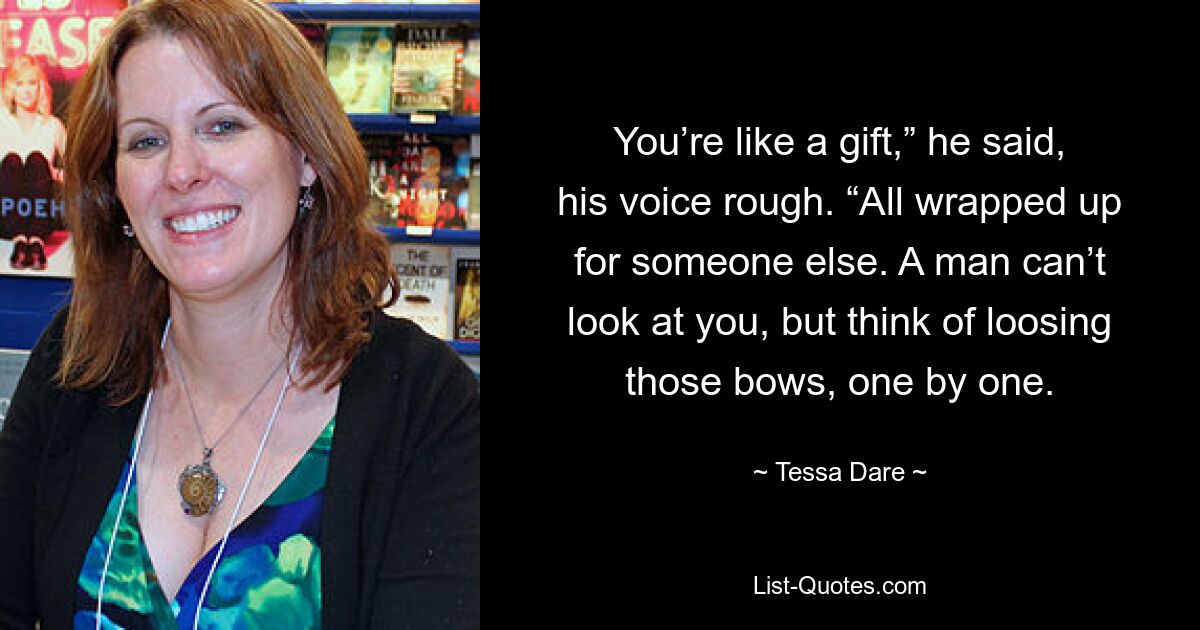 You’re like a gift,” he said, his voice rough. “All wrapped up for someone else. A man can’t look at you, but think of loosing those bows, one by one. — © Tessa Dare