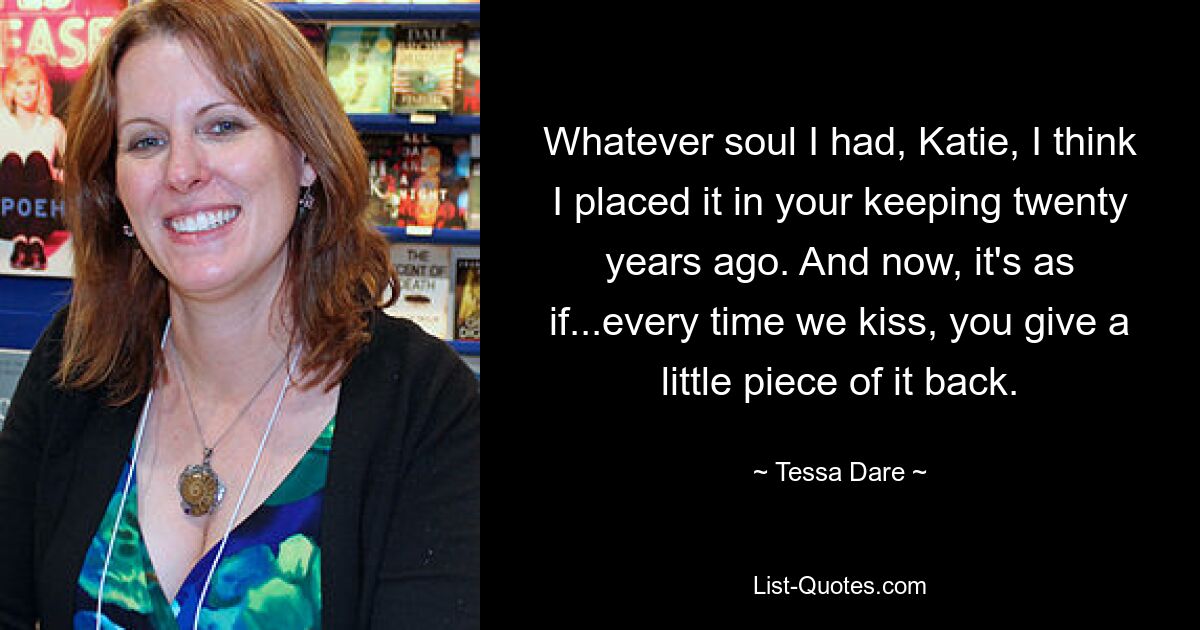 Whatever soul I had, Katie, I think I placed it in your keeping twenty years ago. And now, it's as if...every time we kiss, you give a little piece of it back. — © Tessa Dare