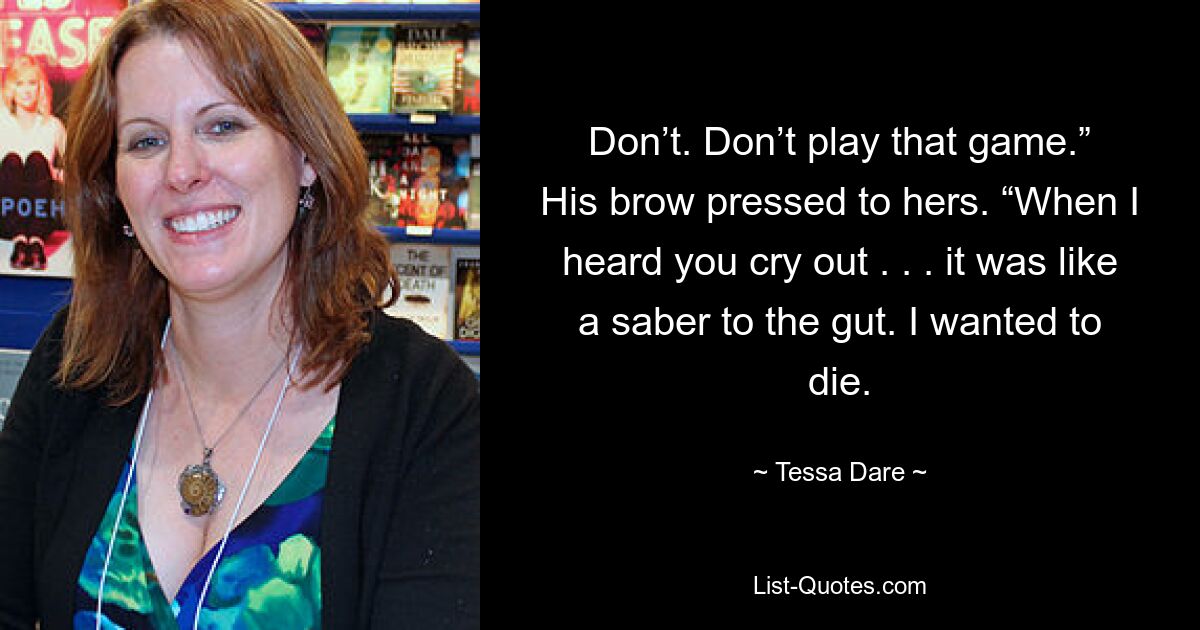 Don’t. Don’t play that game.” His brow pressed to hers. “When I heard you cry out . . . it was like a saber to the gut. I wanted to die. — © Tessa Dare