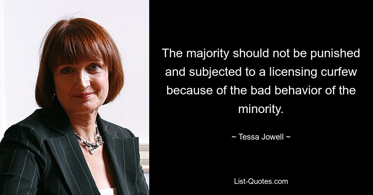 The majority should not be punished and subjected to a licensing curfew because of the bad behavior of the minority. — © Tessa Jowell