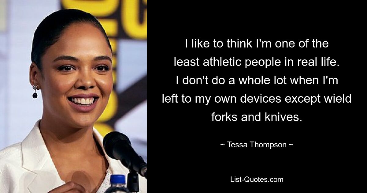 I like to think I'm one of the least athletic people in real life. I don't do a whole lot when I'm left to my own devices except wield forks and knives. — © Tessa Thompson