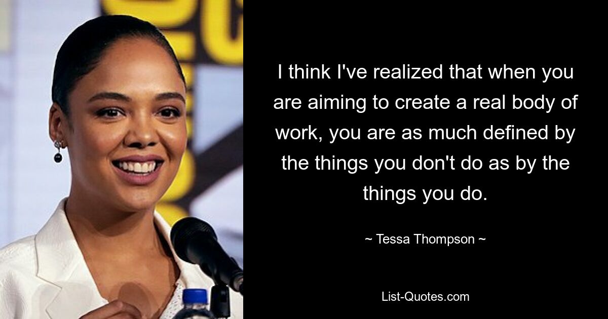 I think I've realized that when you are aiming to create a real body of work, you are as much defined by the things you don't do as by the things you do. — © Tessa Thompson