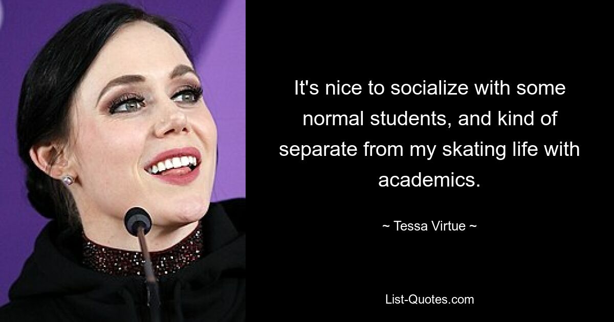 It's nice to socialize with some normal students, and kind of separate from my skating life with academics. — © Tessa Virtue