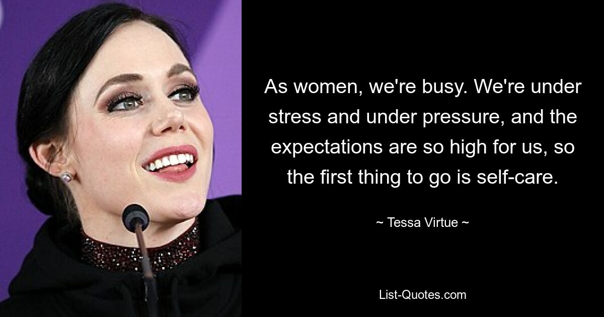 As women, we're busy. We're under stress and under pressure, and the expectations are so high for us, so the first thing to go is self-care. — © Tessa Virtue