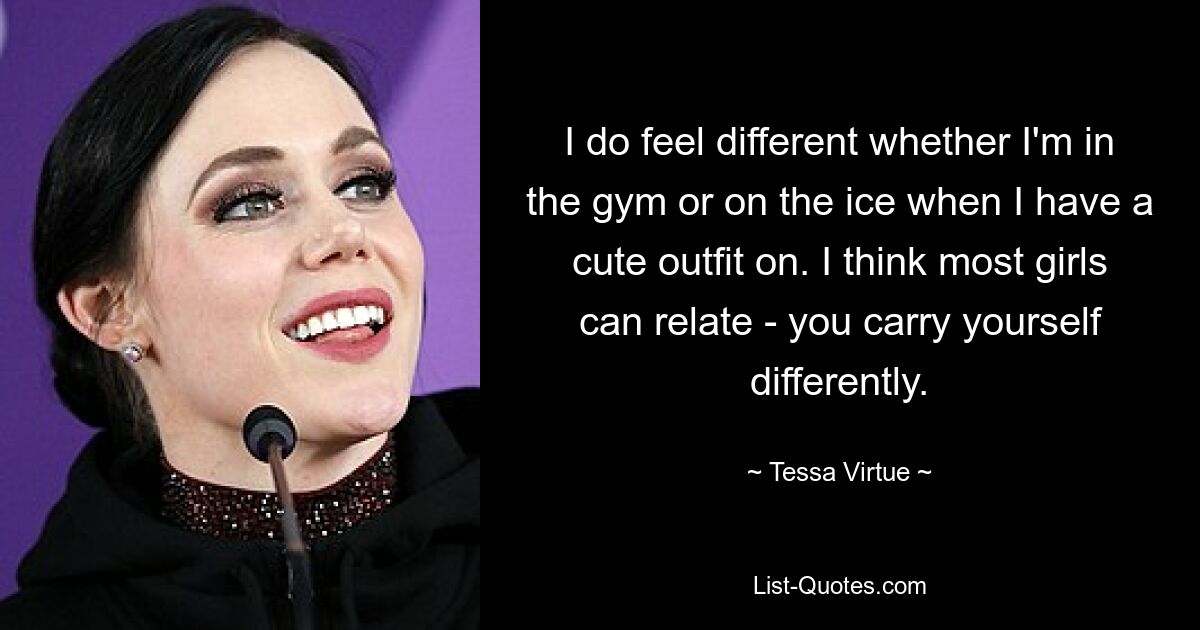 I do feel different whether I'm in the gym or on the ice when I have a cute outfit on. I think most girls can relate - you carry yourself differently. — © Tessa Virtue