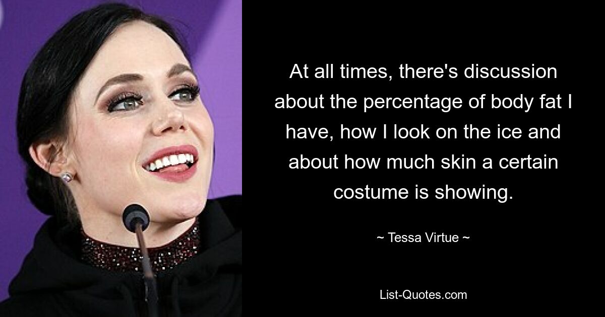 At all times, there's discussion about the percentage of body fat I have, how I look on the ice and about how much skin a certain costume is showing. — © Tessa Virtue