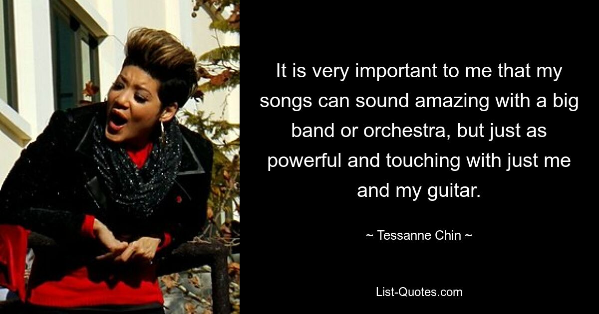 It is very important to me that my songs can sound amazing with a big band or orchestra, but just as powerful and touching with just me and my guitar. — © Tessanne Chin