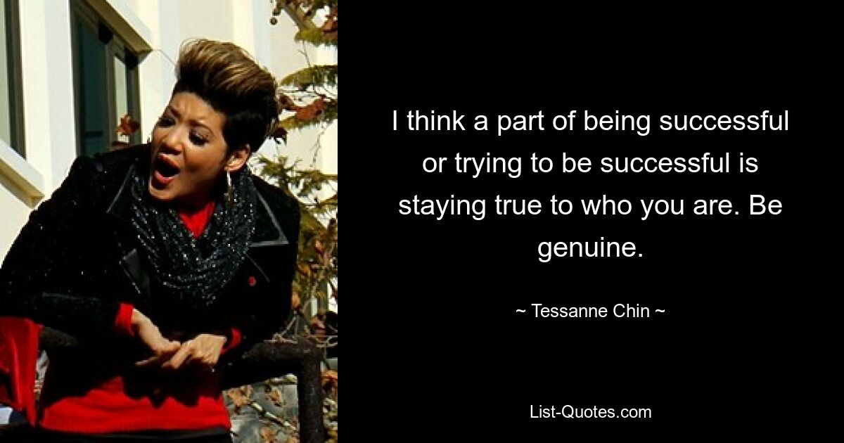 I think a part of being successful or trying to be successful is staying true to who you are. Be genuine. — © Tessanne Chin