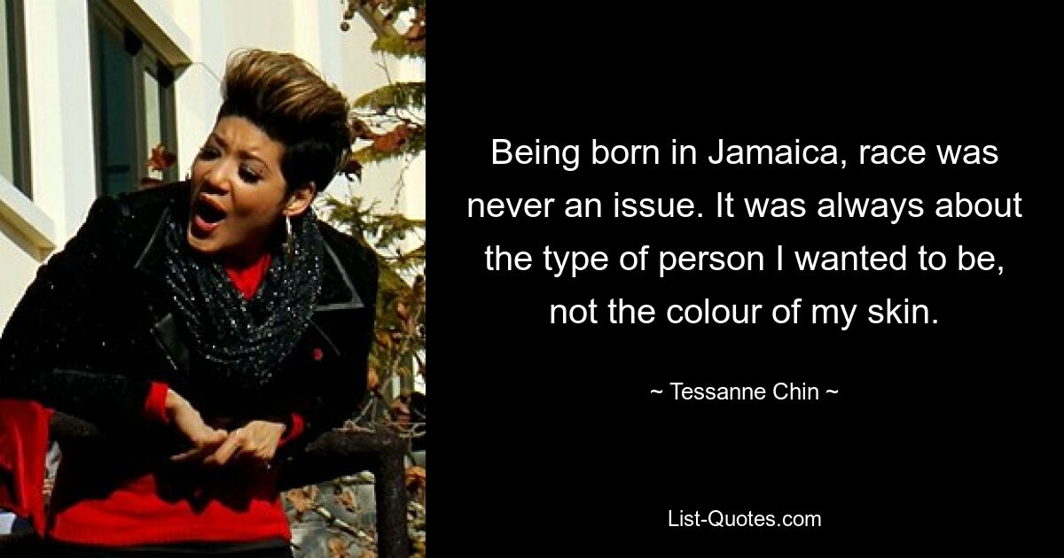 Being born in Jamaica, race was never an issue. It was always about the type of person I wanted to be, not the colour of my skin. — © Tessanne Chin