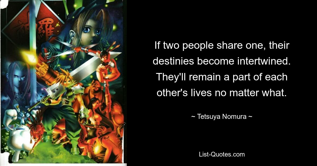 If two people share one, their destinies become intertwined. They'll remain a part of each other's lives no matter what. — © Tetsuya Nomura