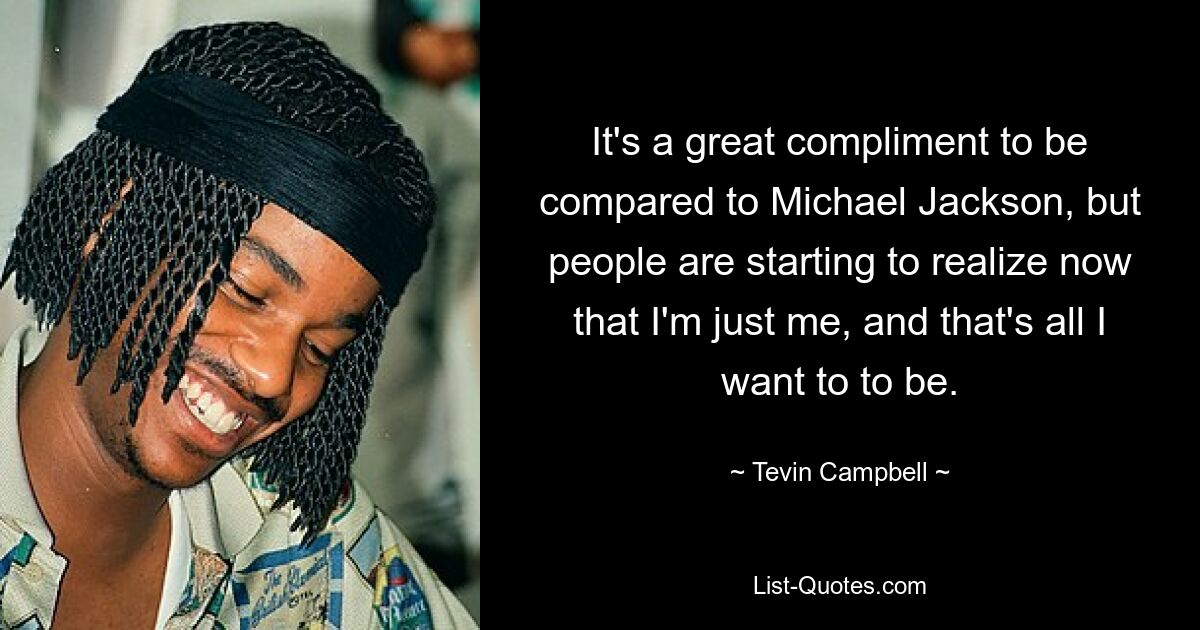 It's a great compliment to be compared to Michael Jackson, but people are starting to realize now that I'm just me, and that's all I want to to be. — © Tevin Campbell