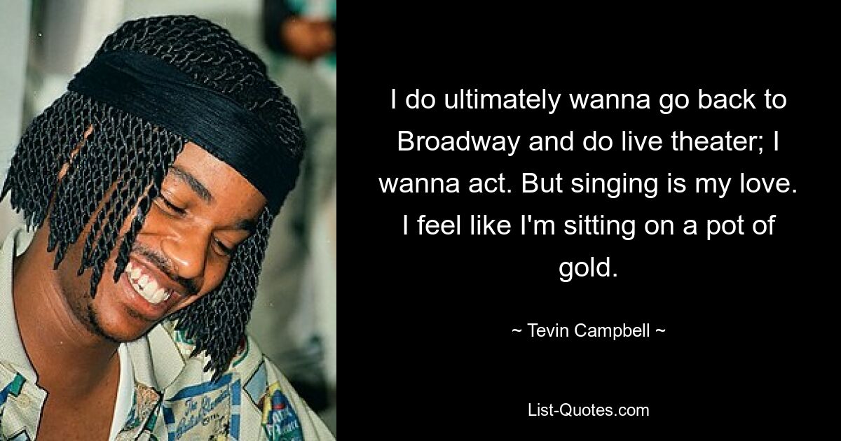 I do ultimately wanna go back to Broadway and do live theater; I wanna act. But singing is my love. I feel like I'm sitting on a pot of gold. — © Tevin Campbell