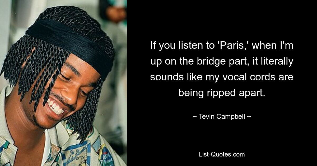 If you listen to 'Paris,' when I'm up on the bridge part, it literally sounds like my vocal cords are being ripped apart. — © Tevin Campbell