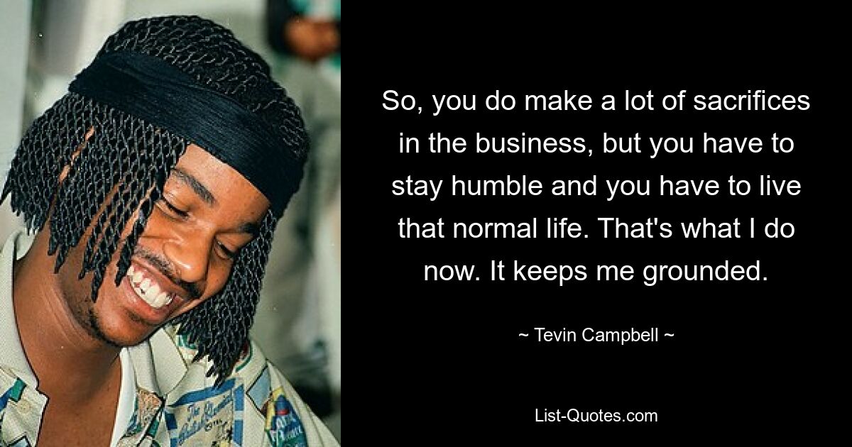 So, you do make a lot of sacrifices in the business, but you have to stay humble and you have to live that normal life. That's what I do now. It keeps me grounded. — © Tevin Campbell