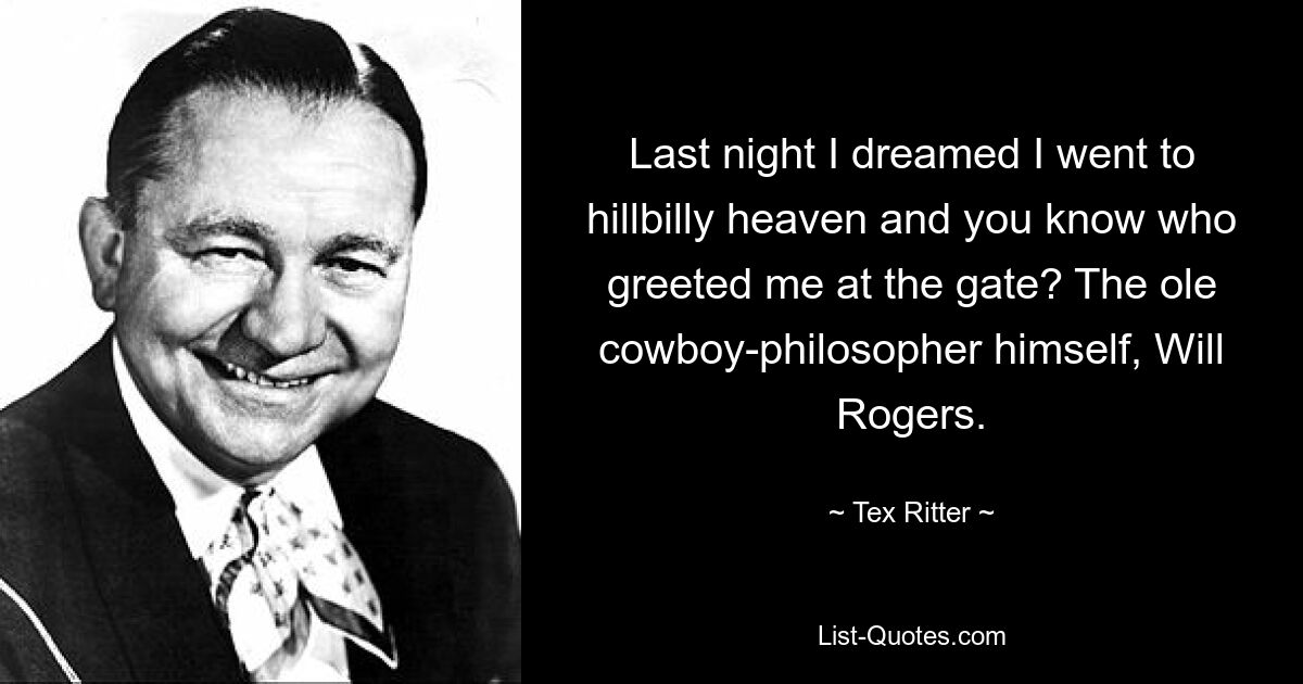 Last night I dreamed I went to hillbilly heaven and you know who greeted me at the gate? The ole cowboy-philosopher himself, Will Rogers. — © Tex Ritter