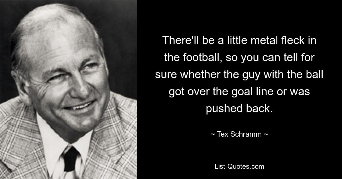 There'll be a little metal fleck in the football, so you can tell for sure whether the guy with the ball got over the goal line or was pushed back. — © Tex Schramm