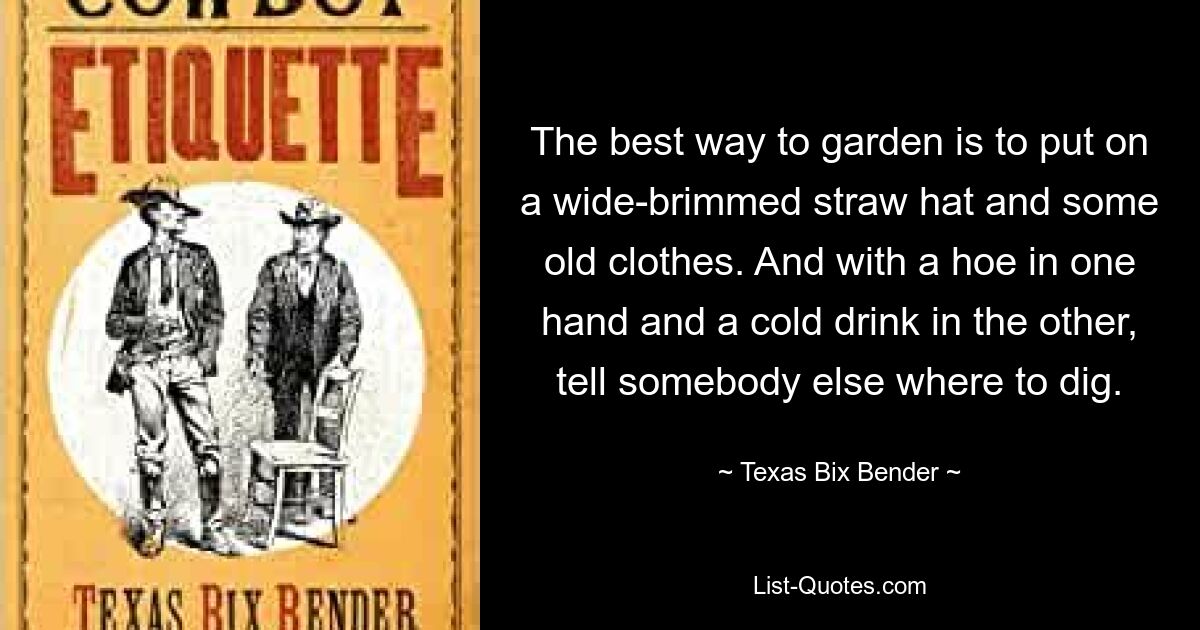 The best way to garden is to put on a wide-brimmed straw hat and some old clothes. And with a hoe in one hand and a cold drink in the other, tell somebody else where to dig. — © Texas Bix Bender