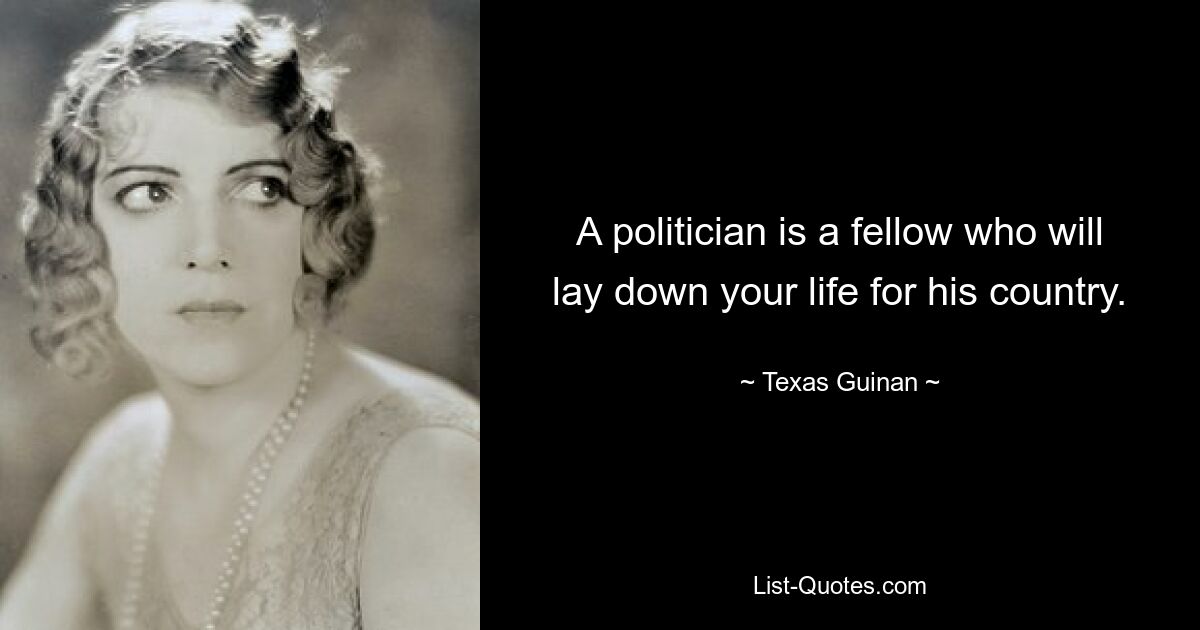 A politician is a fellow who will lay down your life for his country. — © Texas Guinan