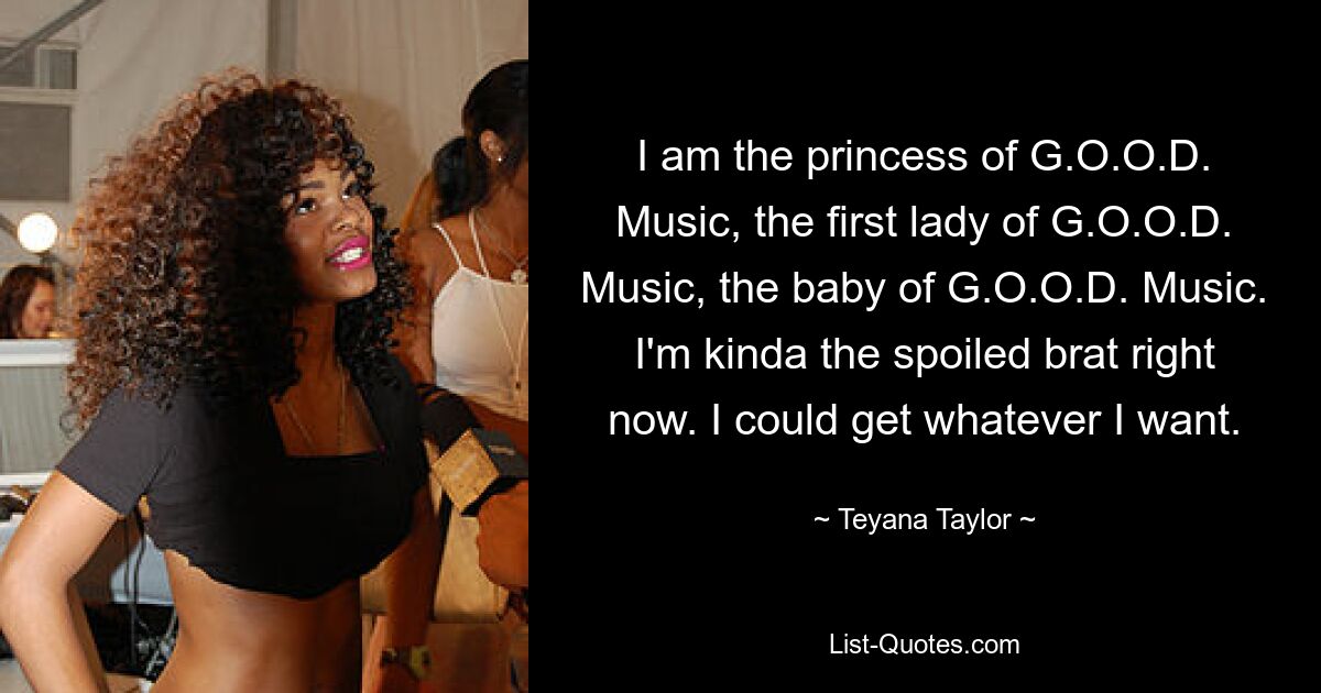 I am the princess of G.O.O.D. Music, the first lady of G.O.O.D. Music, the baby of G.O.O.D. Music. I'm kinda the spoiled brat right now. I could get whatever I want. — © Teyana Taylor