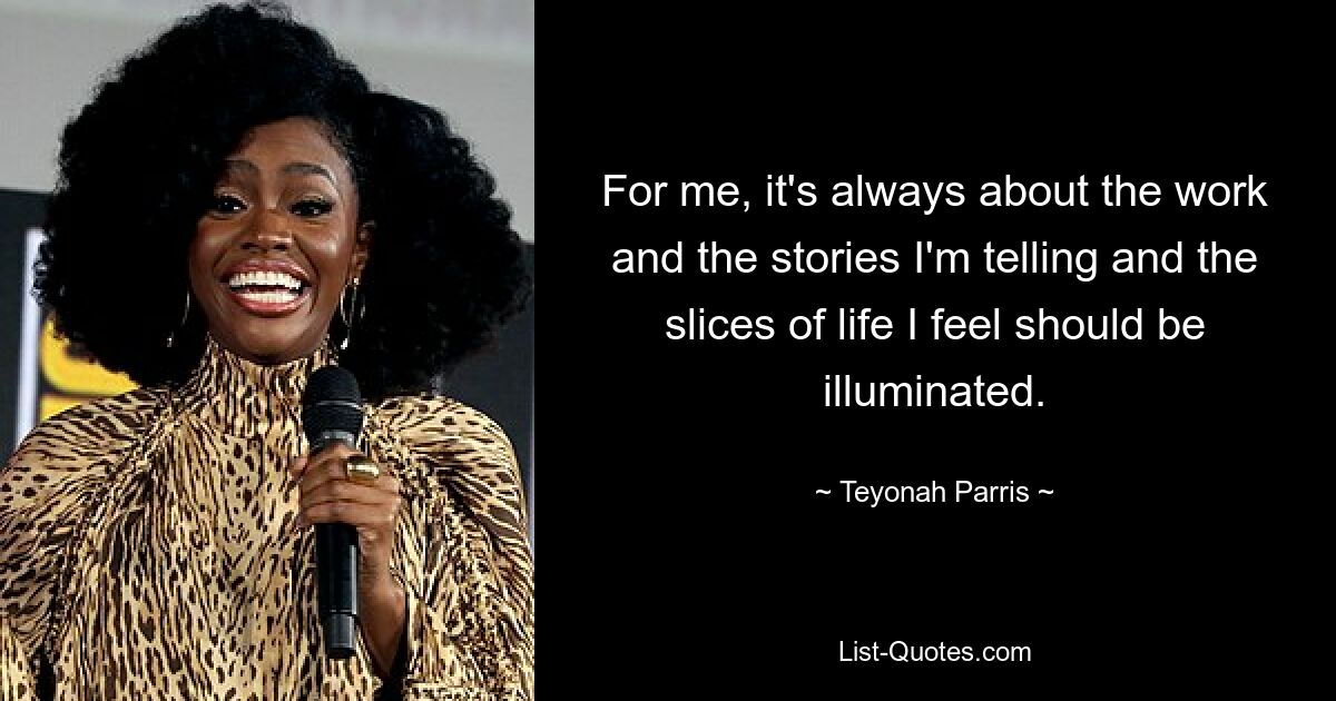 For me, it's always about the work and the stories I'm telling and the slices of life I feel should be illuminated. — © Teyonah Parris