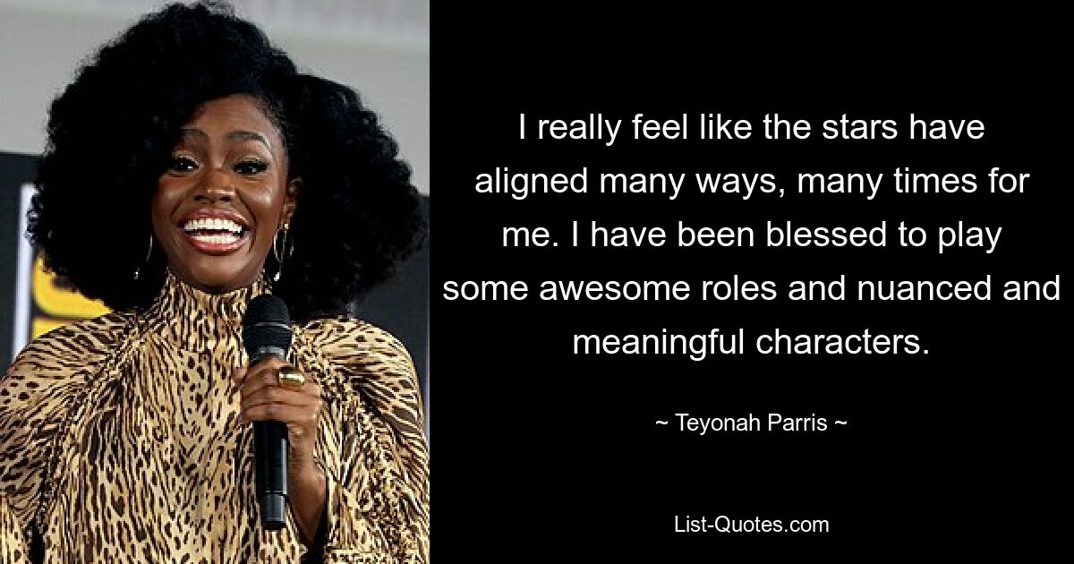 I really feel like the stars have aligned many ways, many times for me. I have been blessed to play some awesome roles and nuanced and meaningful characters. — © Teyonah Parris