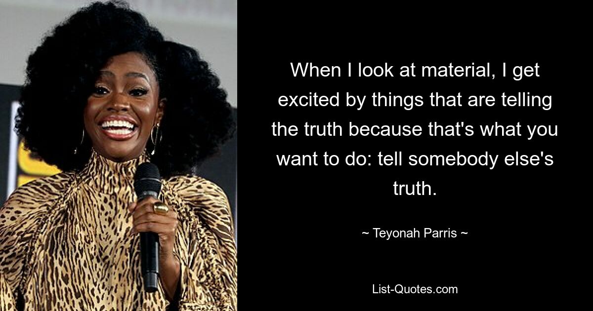 When I look at material, I get excited by things that are telling the truth because that's what you want to do: tell somebody else's truth. — © Teyonah Parris