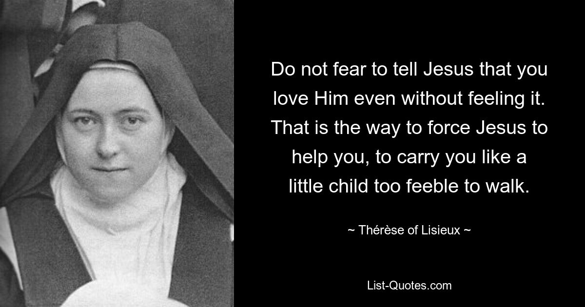 Do not fear to tell Jesus that you love Him even without feeling it. That is the way to force Jesus to help you, to carry you like a little child too feeble to walk. — © Thérèse of Lisieux