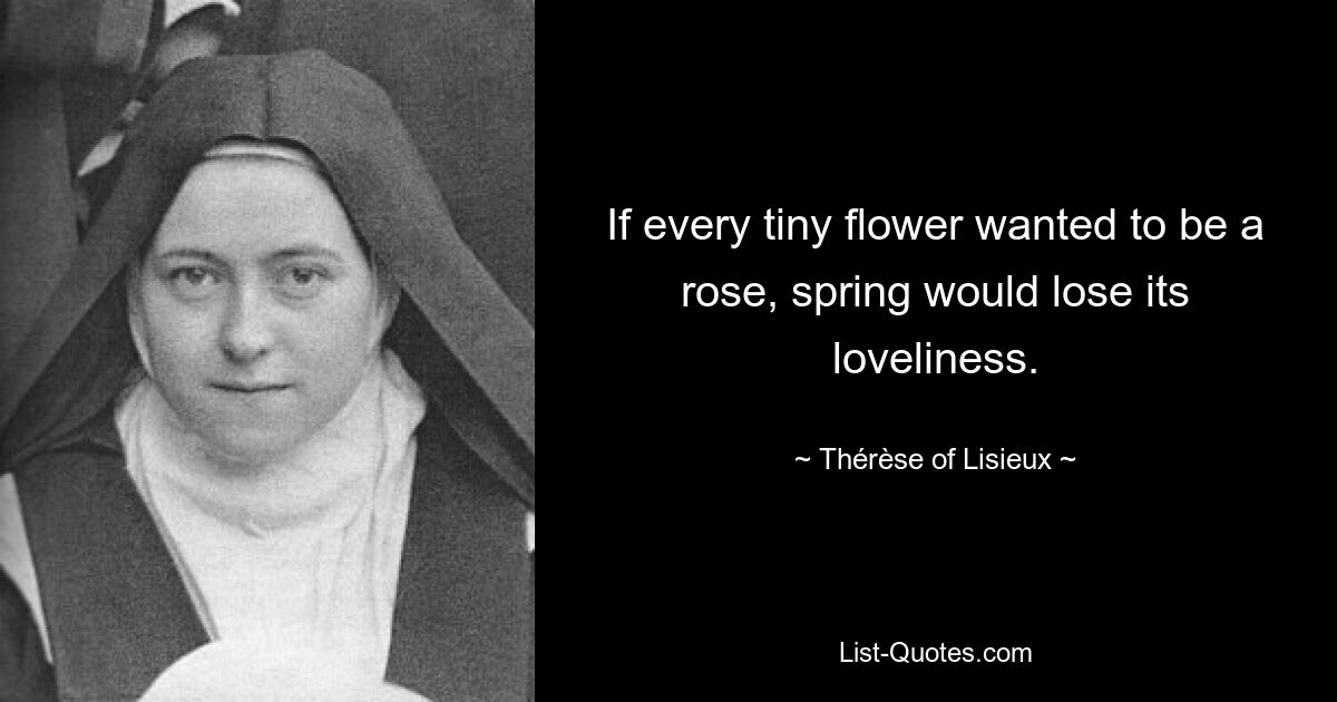 If every tiny flower wanted to be a rose, spring would lose its loveliness. — © Thérèse of Lisieux