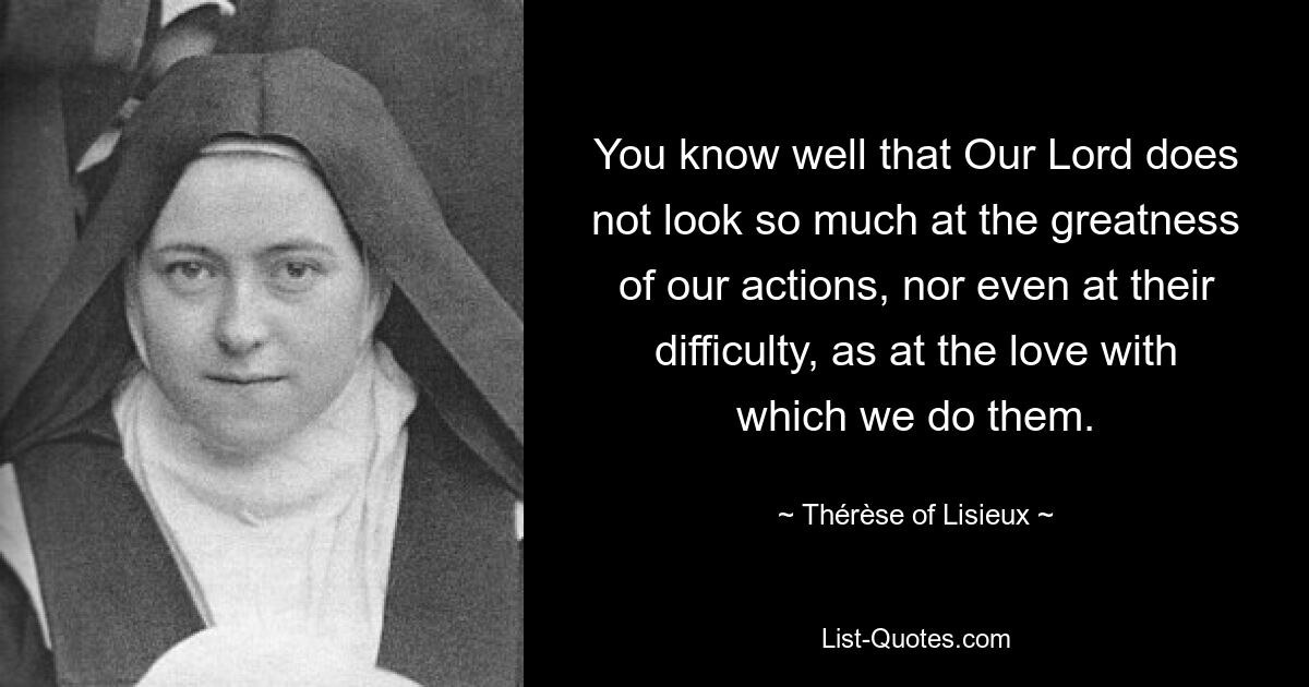 You know well that Our Lord does not look so much at the greatness of our actions, nor even at their difficulty, as at the love with which we do them. — © Thérèse of Lisieux