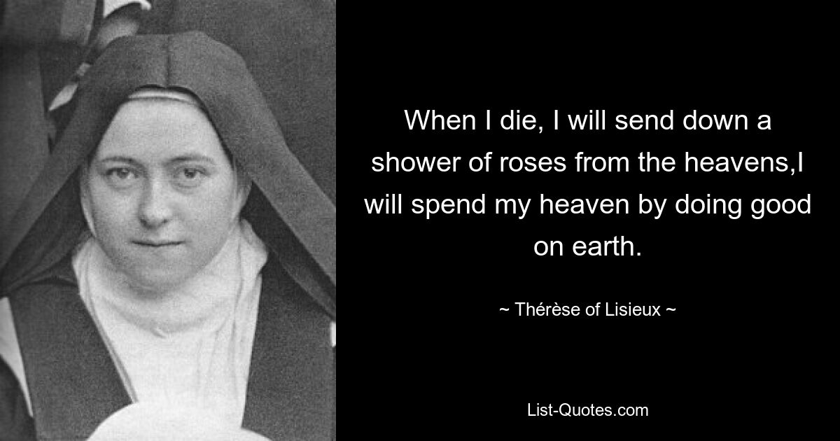 When I die, I will send down a shower of roses from the heavens,I will spend my heaven by doing good on earth. — © Thérèse of Lisieux