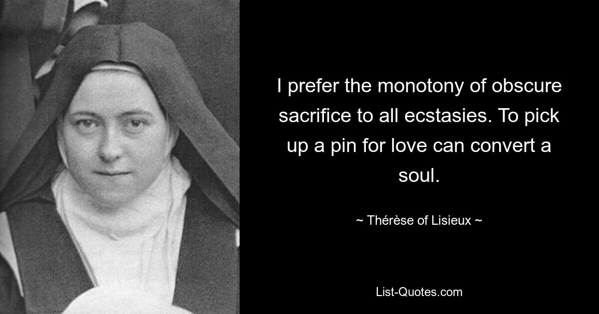 I prefer the monotony of obscure sacrifice to all ecstasies. To pick up a pin for love can convert a soul. — © Thérèse of Lisieux