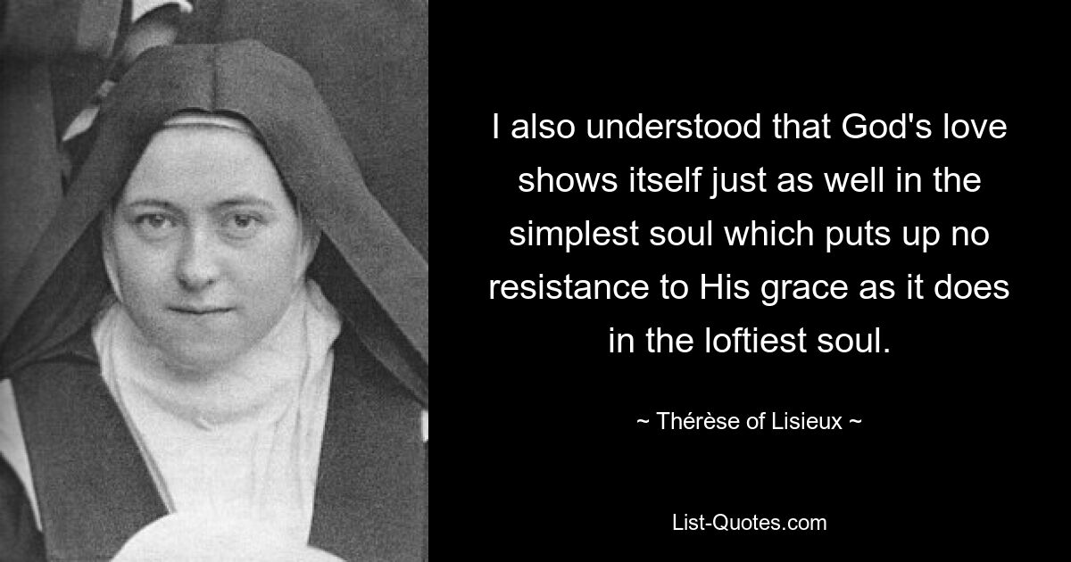 I also understood that God's love shows itself just as well in the simplest soul which puts up no resistance to His grace as it does in the loftiest soul. — © Thérèse of Lisieux