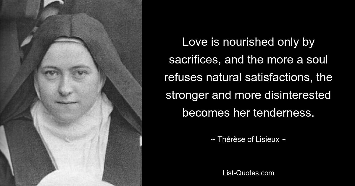 Love is nourished only by sacrifices, and the more a soul refuses natural satisfactions, the stronger and more disinterested becomes her tenderness. — © Thérèse of Lisieux